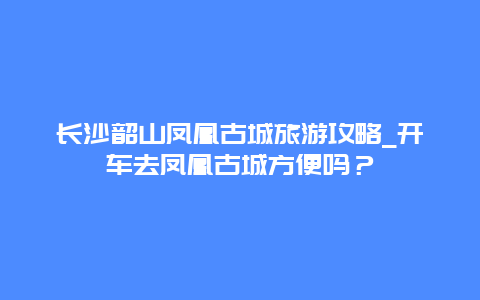 长沙韶山凤凰古城旅游攻略_开车去凤凰古城方便吗？