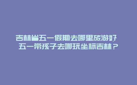 吉林省五一假期去哪里旅游好 五一带孩子去哪玩坐标吉林？