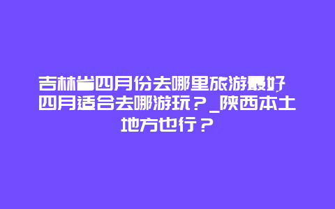 吉林省四月份去哪里旅游最好 四月适合去哪游玩？_陕西本土地方也行？