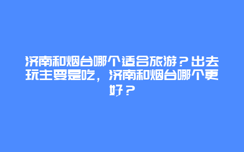 济南和烟台哪个适合旅游？出去玩主要是吃，济南和烟台哪个更好？