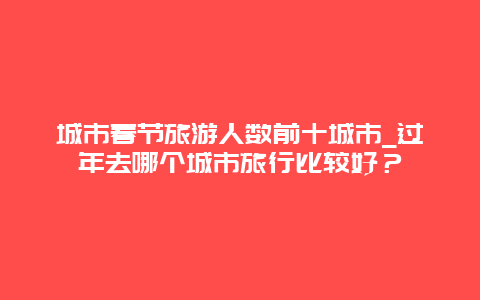 城市春节旅游人数前十城市_过年去哪个城市旅行比较好？