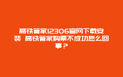 高铁管家12306官网下载安装 高铁管家购票不成功怎么回事？