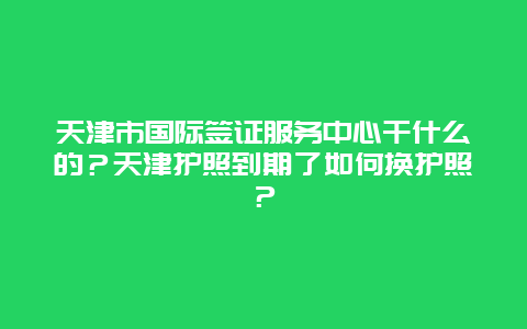 天津市国际签证服务中心干什么的？天津护照到期了如何换护照？