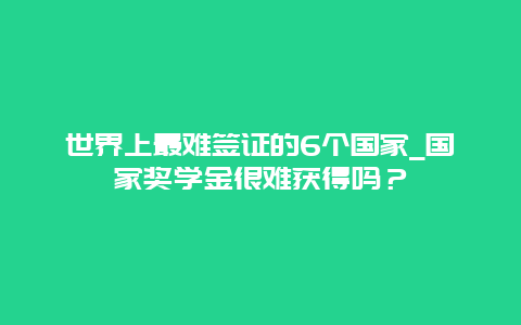 世界上最难签证的6个国家_国家奖学金很难获得吗？