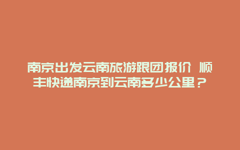 南京出发云南旅游跟团报价 顺丰快递南京到云南多少公里？