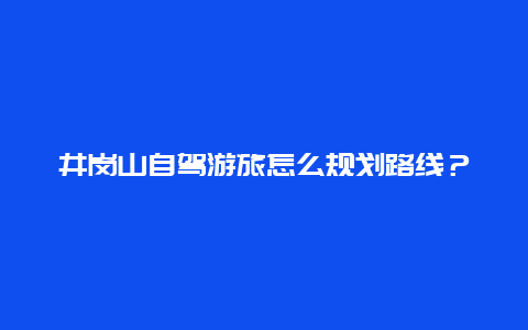 井岗山自驾游旅怎么规划路线？