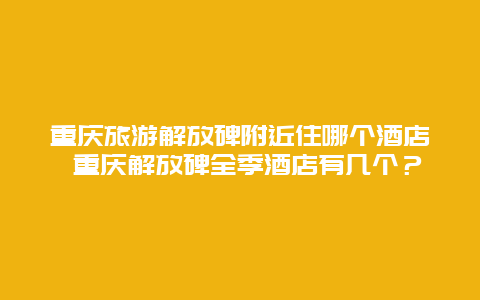 重庆旅游解放碑附近住哪个酒店 重庆解放碑全季酒店有几个？