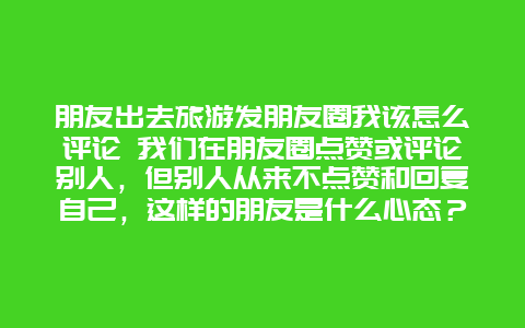 朋友出去旅游发朋友圈我该怎么评论 我们在朋友圈点赞或评论别人，但别人从来不点赞和回复自己，这样的朋友是什么心态？