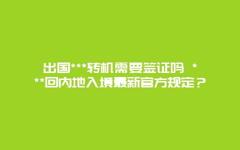 出国***转机需要签证吗 ***回内地入境最新官方规定？