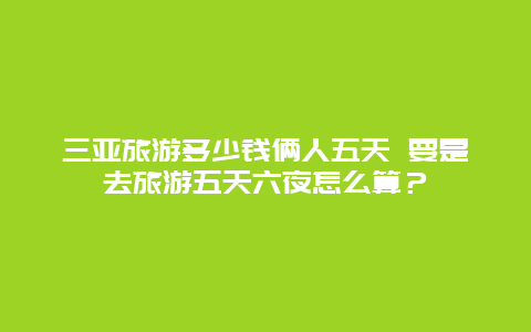 三亚旅游多少钱俩人五天 要是去旅游五天六夜怎么算？