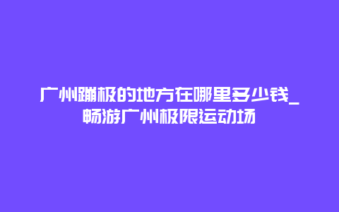 广州蹦极的地方在哪里多少钱_畅游广州极限运动场