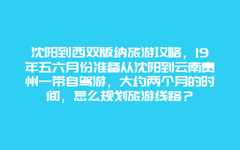 沈阳到西双版纳旅游攻略，19年五六月份准备从沈阳到云南贵州一带自驾游，大约两个月的时间，怎么规划旅游线路？