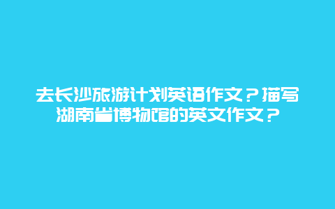 去长沙旅游计划英语作文？描写湖南省博物馆的英文作文？