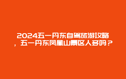 2024五一丹东自驾旅游攻略，五一丹东凤凰山景区人多吗？