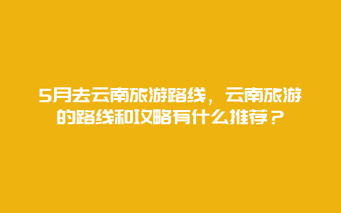 5月去云南旅游路线，云南旅游的路线和攻略有什么推荐？