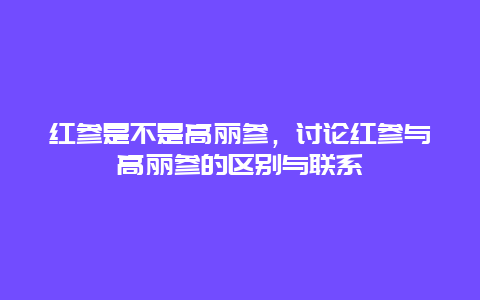 红参是不是高丽参，讨论红参与高丽参的区别与联系