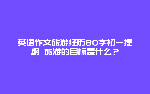 英语作文旅游经历80字初一提纲 旅游的目标是什么？