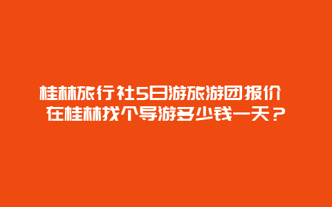 桂林旅行社5日游旅游团报价 在桂林找个导游多少钱一天？