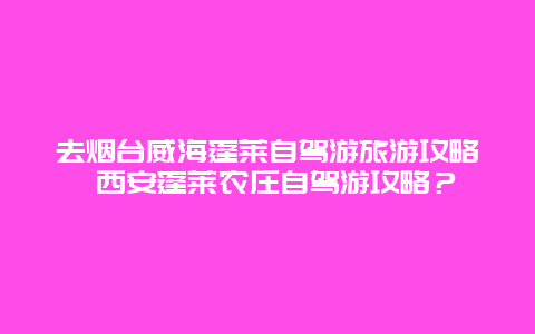 去烟台威海蓬莱自驾游旅游攻略 西安蓬莱农庄自驾游攻略？