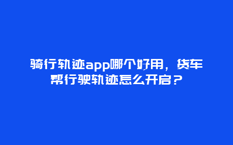 骑行轨迹app哪个好用，货车帮行驶轨迹怎么开启？