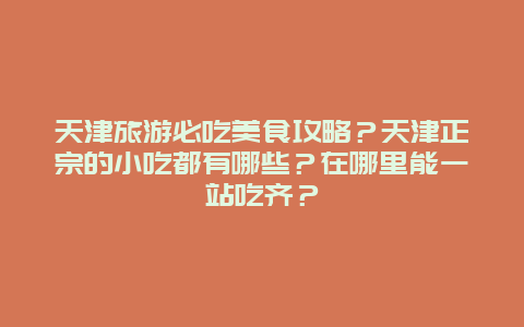 天津旅游必吃美食攻略？天津正宗的小吃都有哪些？在哪里能一站吃齐？