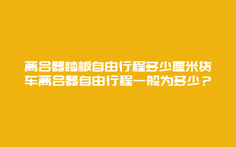 离合器踏板自由行程多少厘米货车离合器自由行程一般为多少？