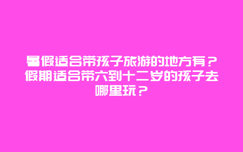 暑假适合带孩子旅游的地方有？假期适合带六到十二岁的孩子去哪里玩？