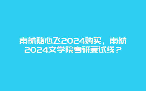 南航随心飞2024购买，南航2024文学院考研复试线？