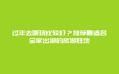 过年去哪玩比较好？推荐最适合全家出游的旅游胜地