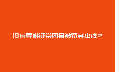 没有导游证带团会被罚多少钱？