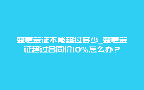 变更签证不能超过多少_变更签证超过合同价10%怎么办？