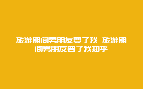 旅游期间男朋友要了我 旅游期间男朋友要了我知乎