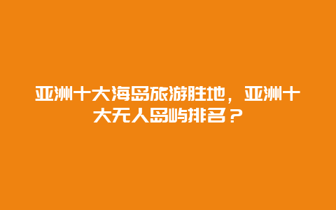 亚洲十大海岛旅游胜地，亚洲十大无人岛屿排名？