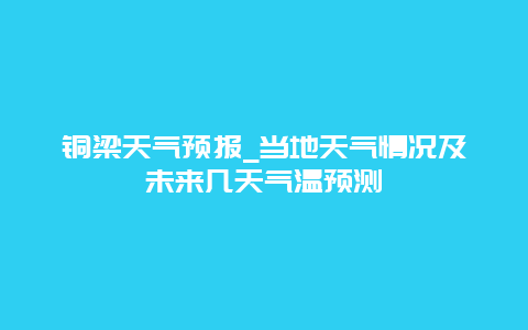 铜梁天气预报_当地天气情况及未来几天气温预测