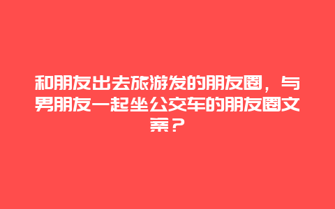 和朋友出去旅游发的朋友圈，与男朋友一起坐公交车的朋友圈文案？