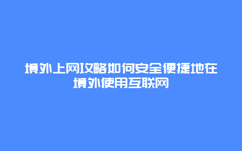 境外上网攻略如何安全便捷地在境外使用互联网