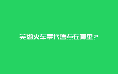 芜湖火车票代售点在哪里？