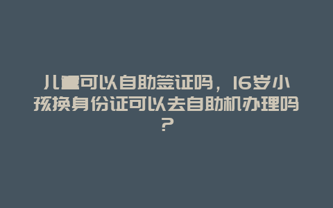 儿童可以自助签证吗，16岁小孩换身份证可以去自助机办理吗？