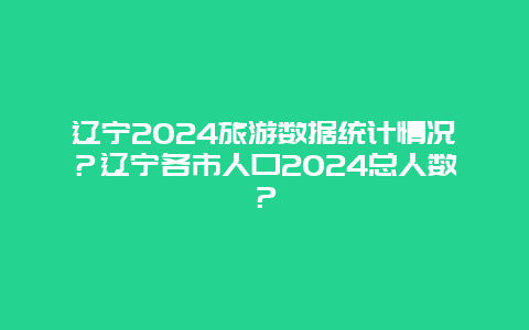 辽宁2024旅游数据统计情况？辽宁各市人口2024总人数？