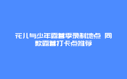 花儿与少年露营季录制地点 同款露营打卡点推荐