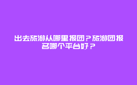 出去旅游从哪里报团？旅游团报名哪个平台好？