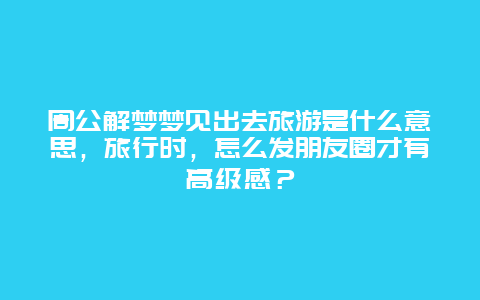 周公解梦梦见出去旅游是什么意思，旅行时，怎么发朋友圈才有高级感？