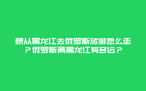 想从黑龙江去俄罗斯旅游怎么走？俄罗斯离黑龙江有多远？