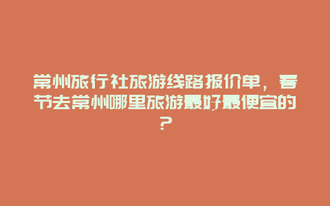 常州旅行社旅游线路报价单，春节去常州哪里旅游最好最便宜的？