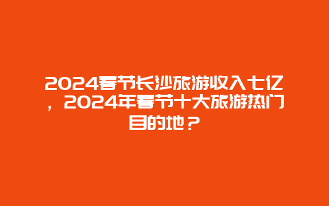 2024春节长沙旅游收入七亿，2024年春节十大旅游热门目的地？