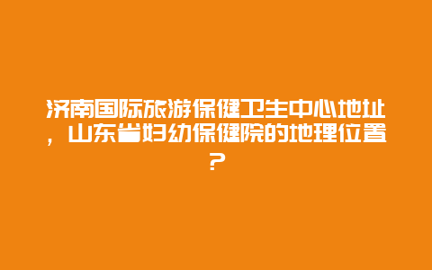 济南国际旅游保健卫生中心地址，山东省妇幼保健院的地理位置？