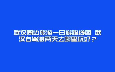 武汉周边旅游一日游路线图 武汉自驾游两天去哪里玩好？