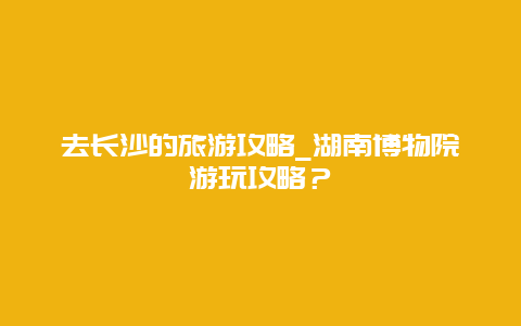 去长沙的旅游攻略_湖南博物院游玩攻略？