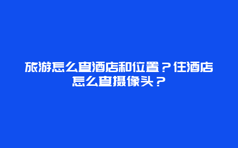 旅游怎么查酒店和位置？住酒店怎么查摄像头？