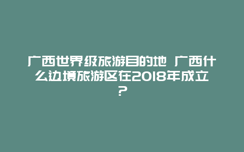 广西世界级旅游目的地 广西什么边境旅游区在2018年成立？